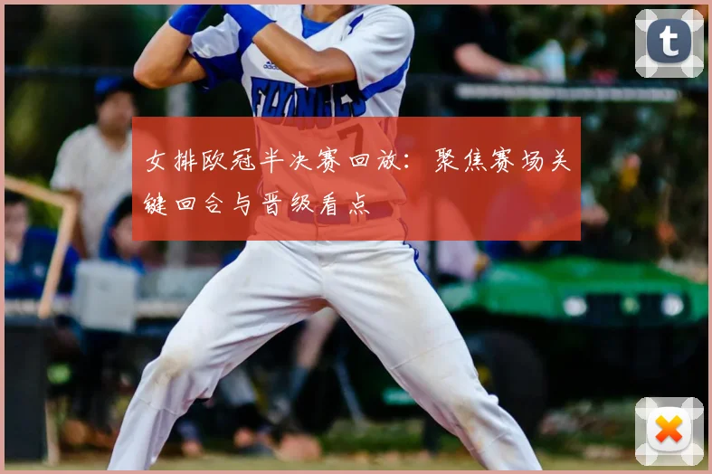 女排欧冠半决赛回放:聚焦赛场关键回合与晋级看点