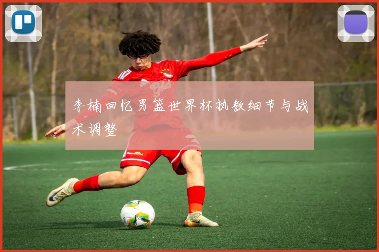 李楠回忆男篮世界杯执教细节与战术调整