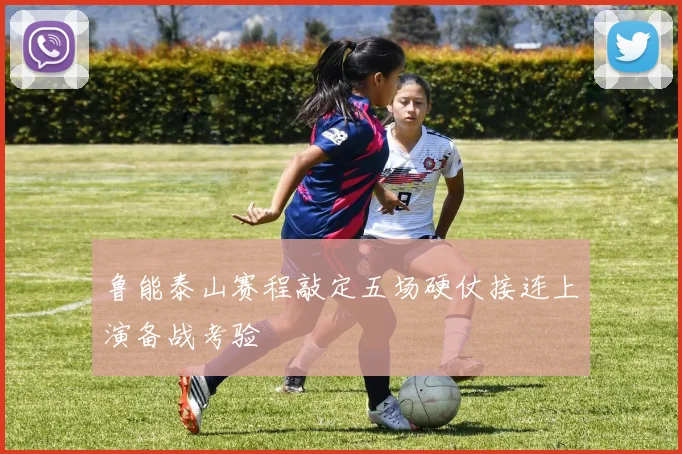 鲁能泰山赛程敲定五场硬仗接连上演备战考验