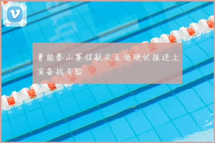 鲁能泰山赛程敲定五场硬仗接连上演备战考验