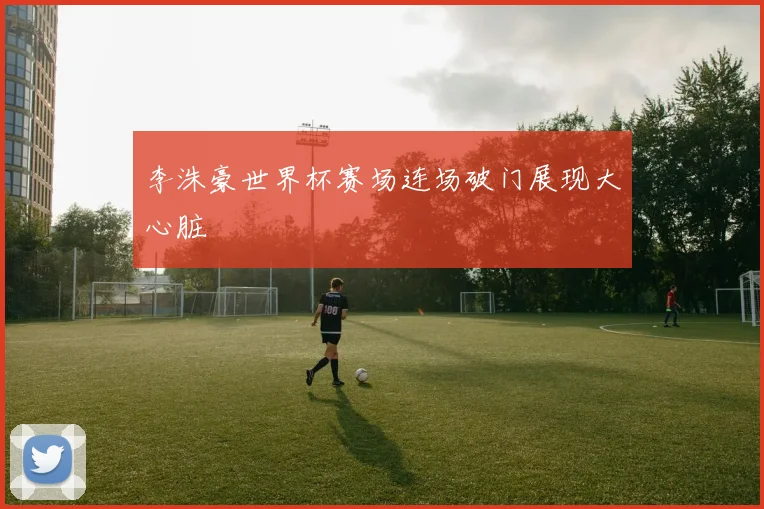 李洙豪世界杯赛场连场破门展现大心脏