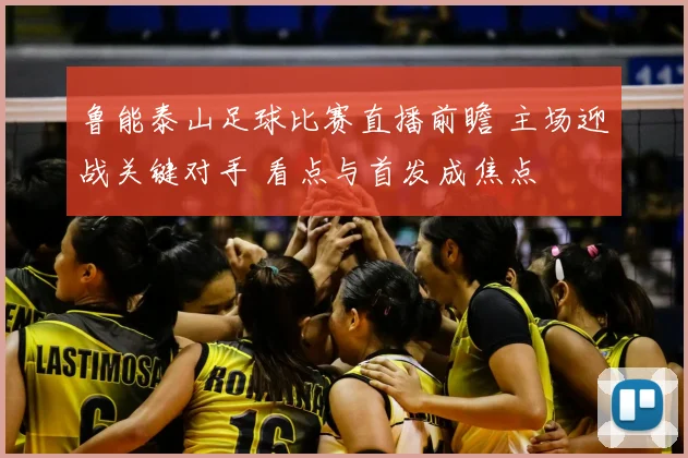 鲁能泰山足球比赛直播前瞻 主场迎战关键对手 看点与首发成焦点