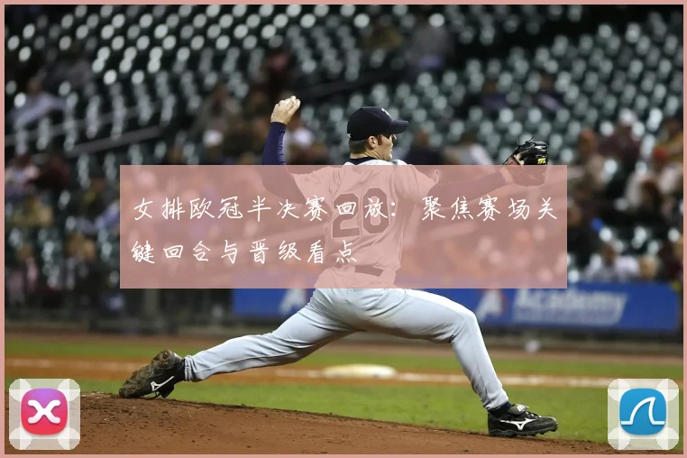 女排欧冠半决赛回放：聚焦赛场关键回合与晋级看点