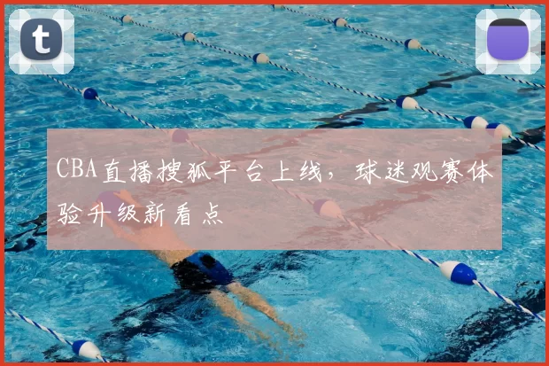 CBA直播搜狐平台上线，球迷观赛体验升级新看点