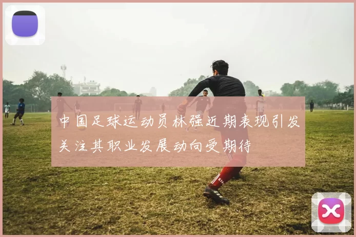 中国足球运动员林强近期表现引发关注其职业发展动向受期待