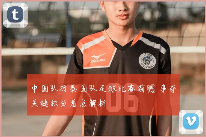 中国队对泰国队足球比赛前瞻 争夺关键积分看点解析