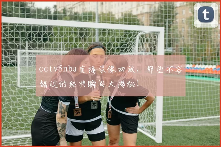 cctv5nba直播录像回放，那些不容错过的经典瞬间大揭秘！