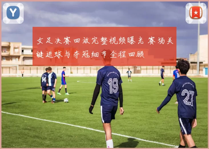 女足决赛回放完整视频曝光 赛场关键进球与夺冠细节全程回顾