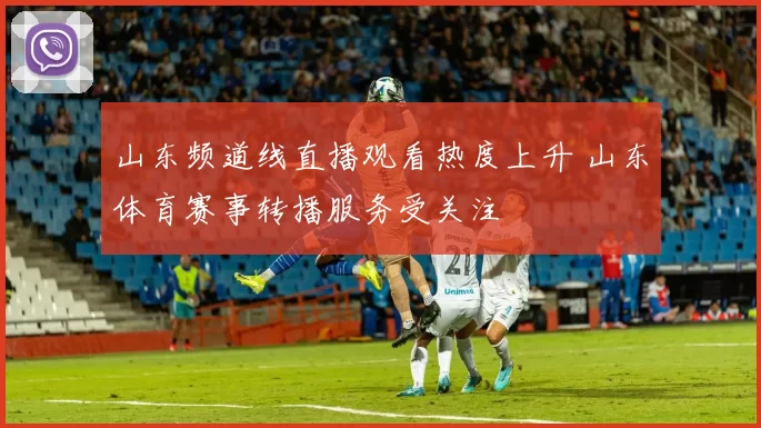 山东频道线直播观看热度上升 山东体育赛事转播服务受关注