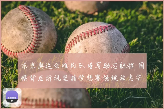 东京奥运会难民队谱写励志航程 国旗背后诉说坚持梦想赛场绽放光芒