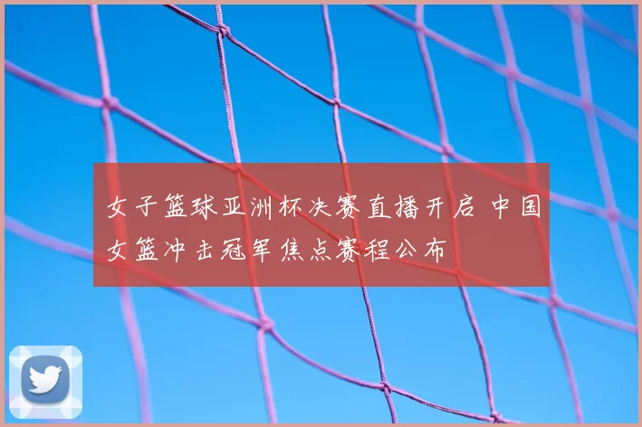 女子篮球亚洲杯决赛直播开启 中国女篮冲击冠军焦点赛程公布