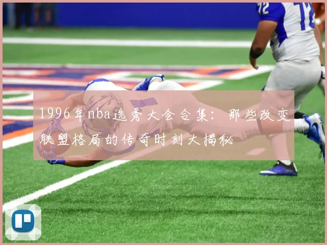 1996年nba选秀大会合集：那些改变联盟格局的传奇时刻大揭秘