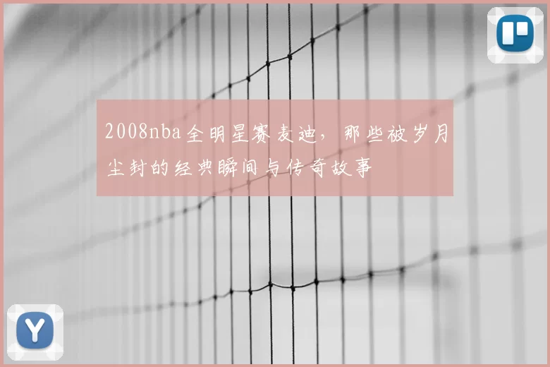 2008nba全明星赛麦迪，那些被岁月尘封的经典瞬间与传奇故事