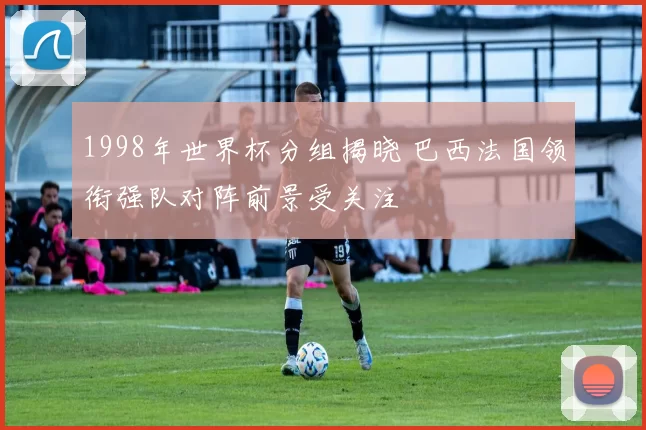 1998年世界杯分组揭晓 巴西法国领衔强队对阵前景受关注