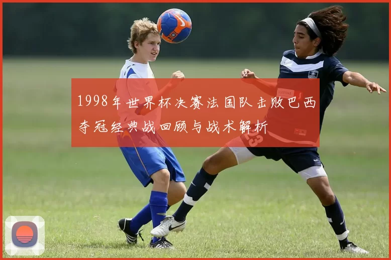 1998年世界杯决赛法国队击败巴西夺冠经典战回顾与战术解析