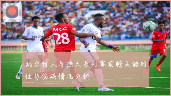 凯尔特人与热火系列赛前瞻关键对位与伤病情况分析