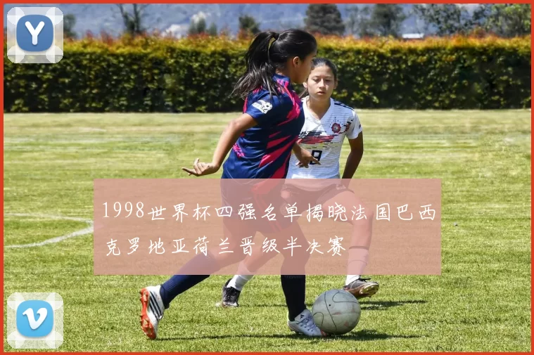 1998世界杯四强名单揭晓法国巴西克罗地亚荷兰晋级半决赛