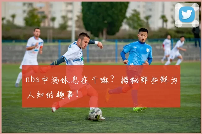 nba中场休息在干嘛？揭秘那些鲜为人知的趣事！