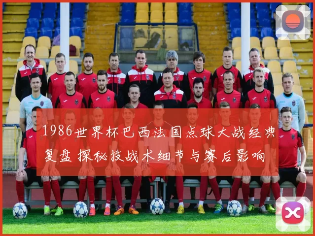 1986世界杯巴西法国点球大战经典复盘 探秘技战术细节与赛后影响