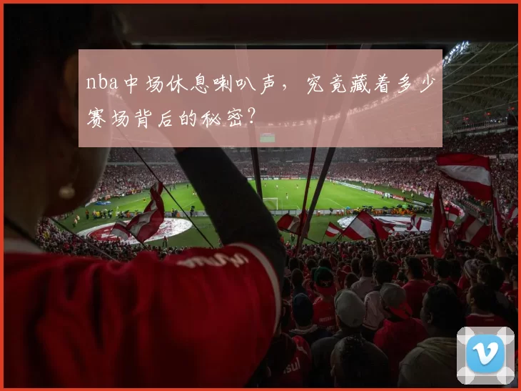 nba中场休息喇叭声，究竟藏着多少赛场背后的秘密？