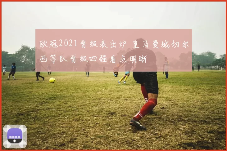 欧冠2021晋级表出炉 皇马曼城切尔西等队晋级四强看点明晰