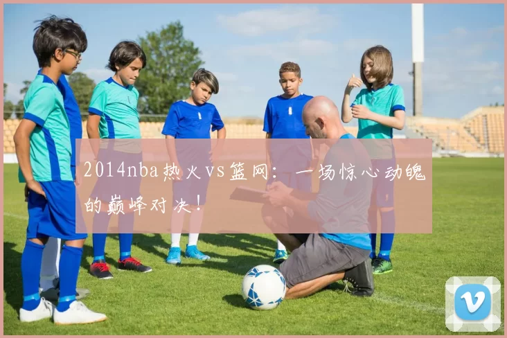 2014nba热火vs篮网：一场惊心动魄的巅峰对决！