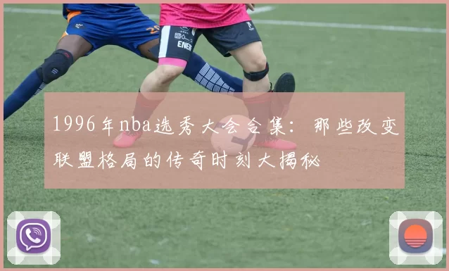 1996年nba选秀大会合集：那些改变联盟格局的传奇时刻大揭秘