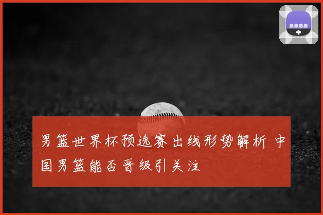 男篮世界杯预选赛出线形势解析 中国男篮能否晋级引关注