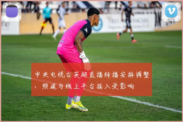 中央电视台英超直播转播安排调整，频道与线上平台接入受影响