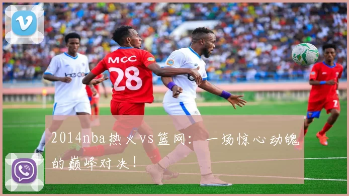 2014nba热火vs篮网：一场惊心动魄的巅峰对决！