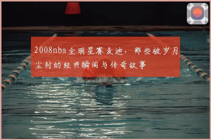 2008nba全明星赛麦迪，那些被岁月尘封的经典瞬间与传奇故事