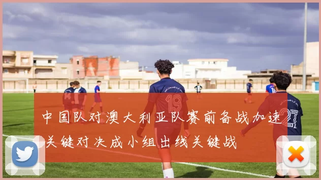 中国队对澳大利亚队赛前备战加速 关键对决成小组出线关键战