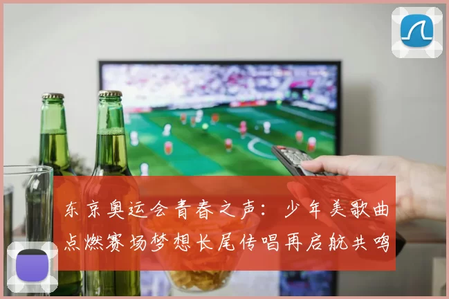 东京奥运会青春之声：少年美歌曲点燃赛场梦想长尾传唱再启航共鸣