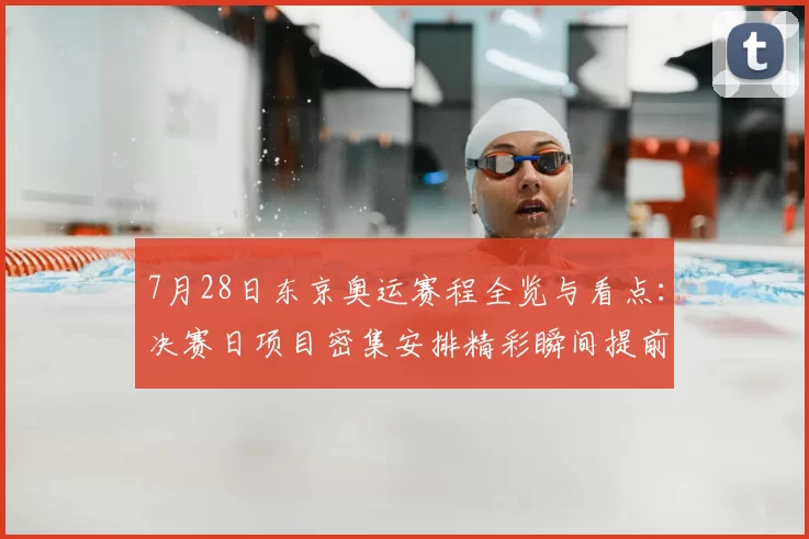 7月28日东京奥运赛程全览与看点：决赛日项目密集安排精彩瞬间提前揭秘