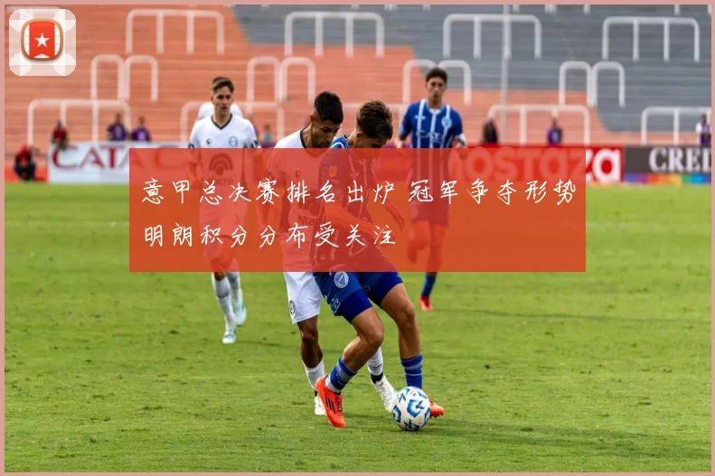 意甲总决赛排名出炉 冠军争夺形势明朗积分分布受关注