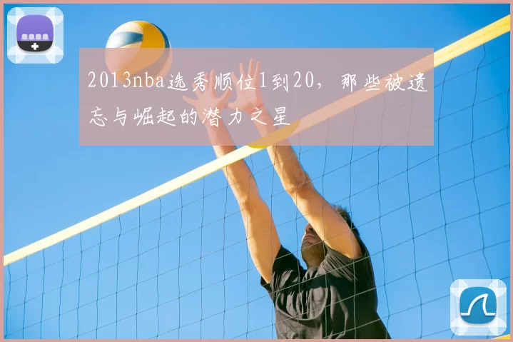 2013nba选秀顺位1到20，那些被遗忘与崛起的潜力之星