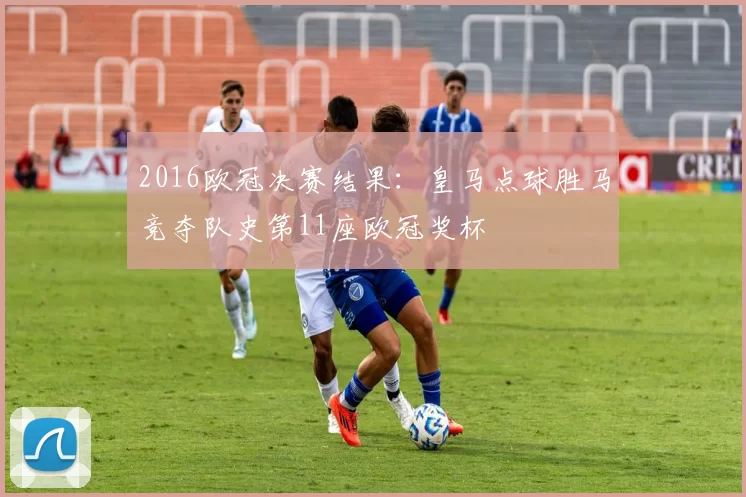 2016欧冠决赛结果：皇马点球胜马竞夺队史第11座欧冠奖杯