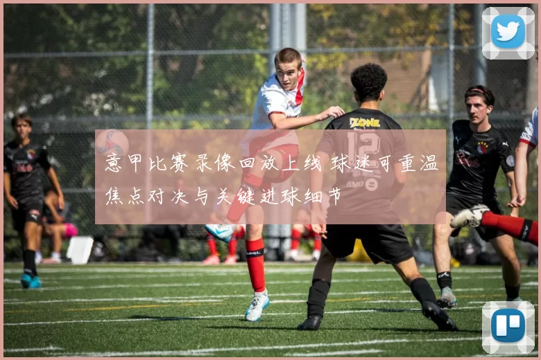 意甲比赛录像回放上线 球迷可重温焦点对决与关键进球细节