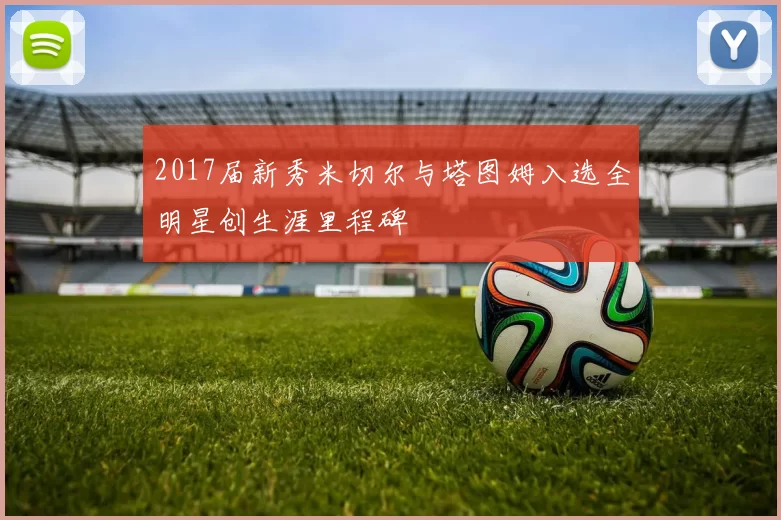 2017届新秀米切尔与塔图姆入选全明星创生涯里程碑