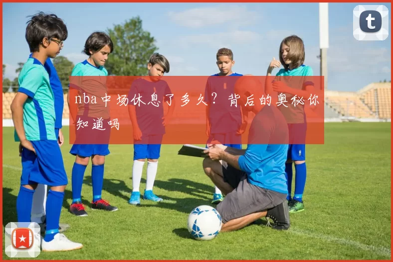 nba中场休息了多久？背后的奥秘你知道吗
