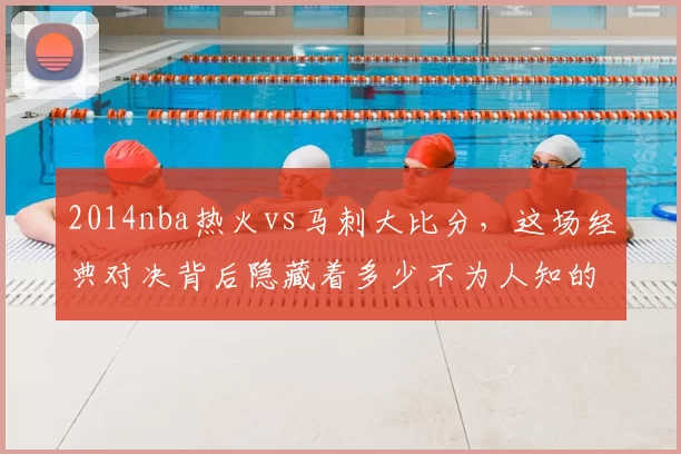 2014nba热火vs马刺大比分，这场经典对决背后隐藏着多少不为人知的故事？