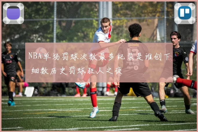 NBA单场罚球次数最多纪录是谁创下 细数历史罚球狂人之夜