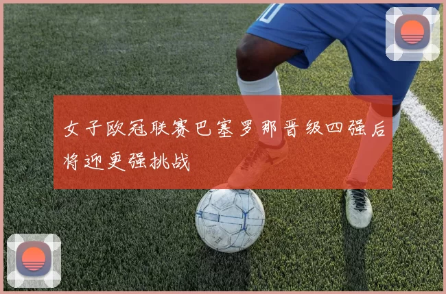 女子欧冠联赛巴塞罗那晋级四强后将迎更强挑战