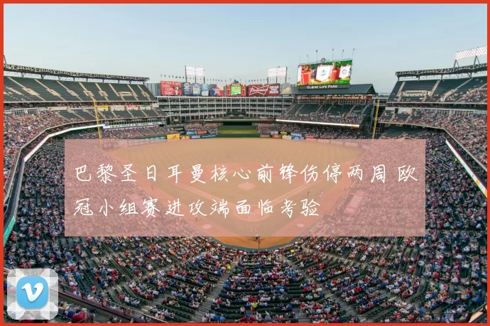 巴黎圣日耳曼核心前锋伤停两周 欧冠小组赛进攻端面临考验