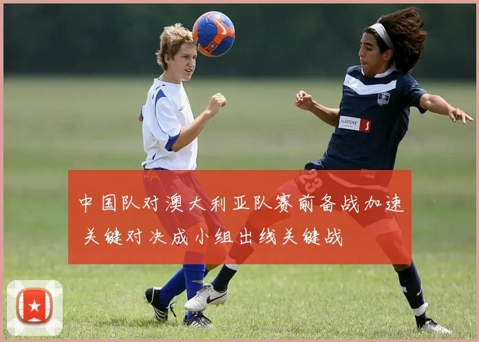 中国队对澳大利亚队赛前备战加速 关键对决成小组出线关键战