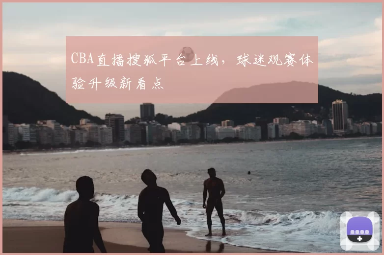 CBA直播搜狐平台上线，球迷观赛体验升级新看点