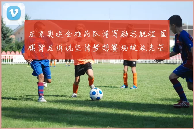 东京奥运会难民队谱写励志航程 国旗背后诉说坚持梦想赛场绽放光芒