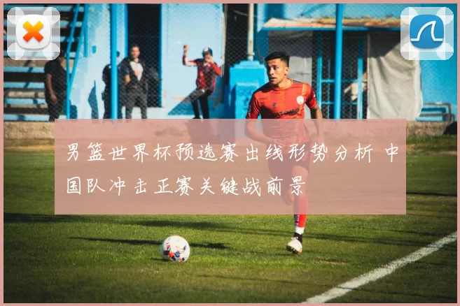 男篮世界杯预选赛出线形势分析 中国队冲击正赛关键战前景