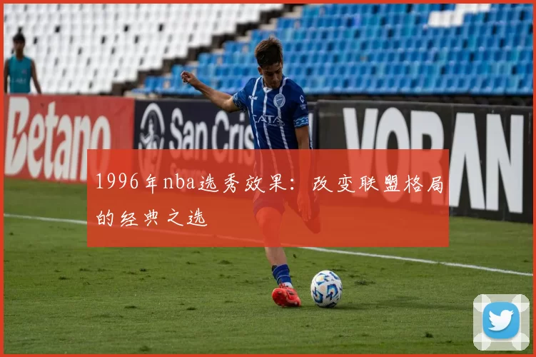 1996年nba选秀效果：改变联盟格局的经典之选