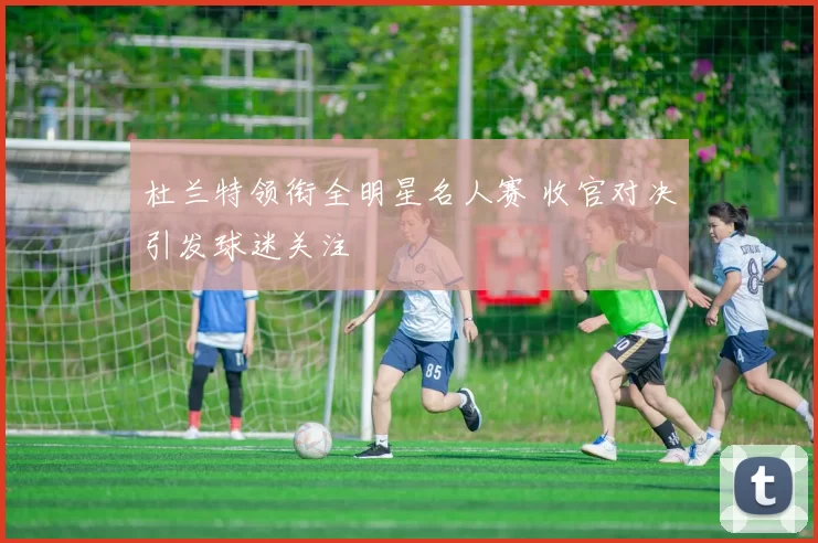 杜兰特领衔全明星名人赛 收官对决引发球迷关注